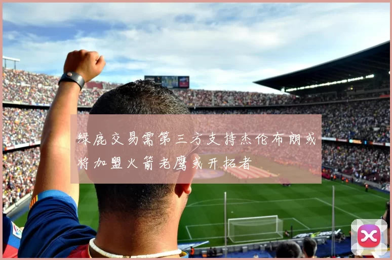 绿鹿交易需第三方支持杰伦布朗或将加盟火箭老鹰或开拓者